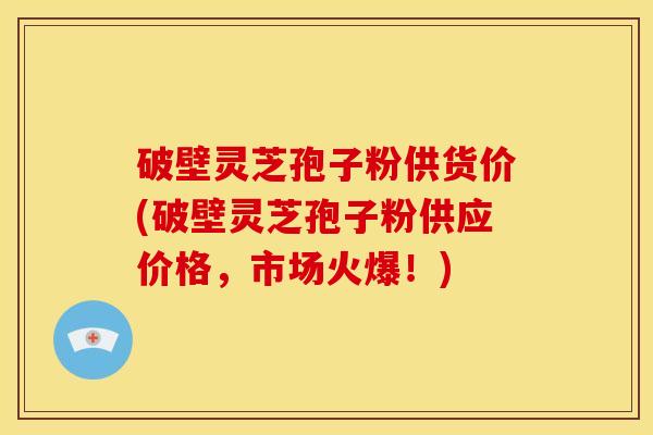 破壁灵芝孢子粉供货价(破壁灵芝孢子粉供应价格，市场火爆！)