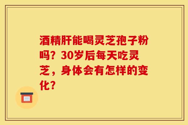 酒精肝能喝灵芝孢子粉吗？30岁后每天吃灵芝，身体会有怎样的变化？