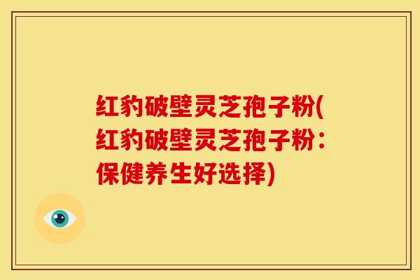 红豹破壁灵芝孢子粉(红豹破壁灵芝孢子粉：保健养生好选择)