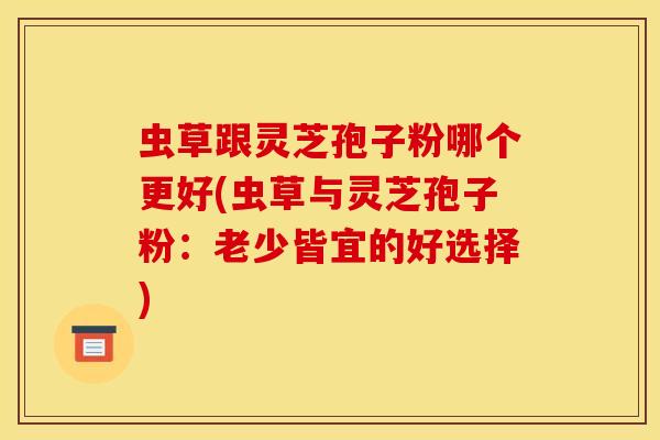 虫草跟灵芝孢子粉哪个更好(虫草与灵芝孢子粉:老少皆宜的好选择)