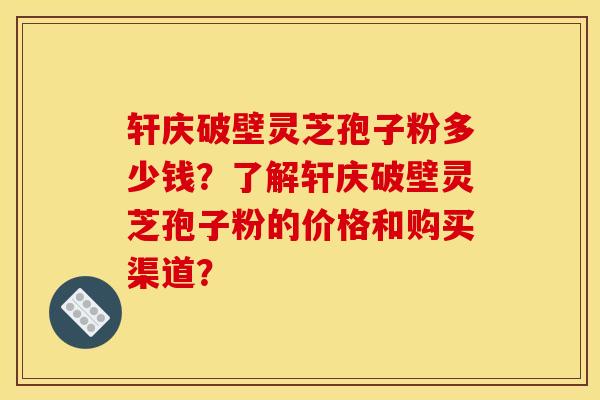 轩庆破壁灵芝孢子粉多少钱?了解轩庆破壁灵芝孢子粉的价格和购买渠道?