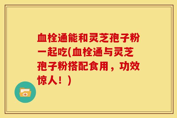 血栓通能和灵芝孢子粉一起吃(血栓通与灵芝孢子粉搭配食用,功效惊人!)