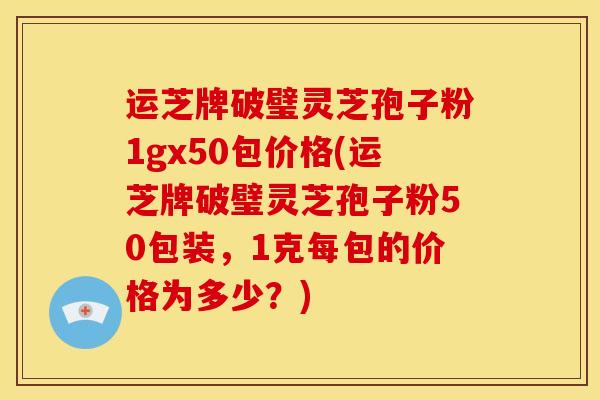 运芝牌破璧灵芝孢子粉1gx50包价格(运芝牌破璧灵芝孢子粉50包装,1克每包的价格为多少?)