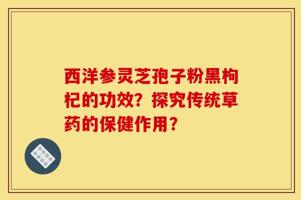 西洋参灵芝孢子粉黑枸杞的功效?探究传统草药的保健作用?