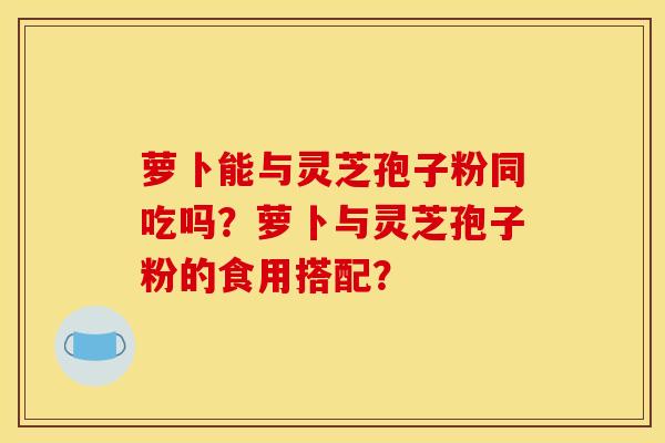 萝卜能与灵芝孢子粉同吃吗?萝卜与灵芝孢子粉的食用搭配?