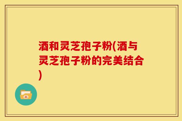 酒和灵芝孢子粉(酒与灵芝孢子粉的完美结合)