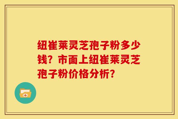纽崔莱灵芝孢子粉多少钱?市面上纽崔莱灵芝孢子粉价格分析?