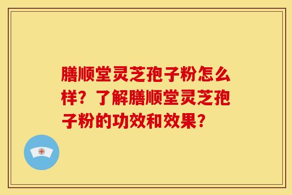 膳顺堂灵芝孢子粉怎么样?了解膳顺堂灵芝孢子粉的功效和效果?