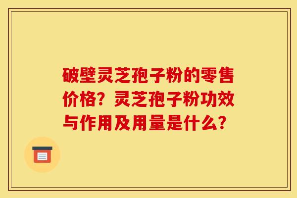 破壁灵芝孢子粉的零售价格?灵芝孢子粉功效与作用及用量是什么?