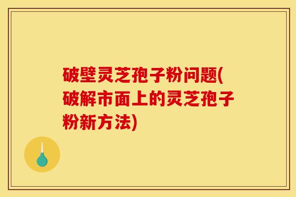 破壁灵芝孢子粉问题(破解市面上的灵芝孢子粉新方法)