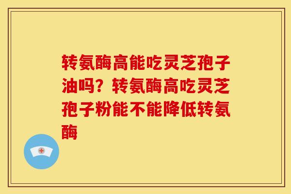 转氨酶高能吃灵芝孢子油吗?转氨酶高吃灵芝孢子粉能不能降低转氨酶