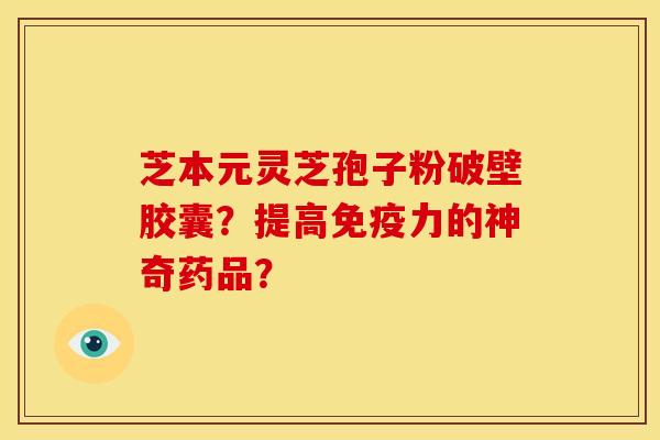 芝本元灵芝孢子粉破壁胶囊?提高免疫力的神奇药品?