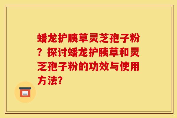 蟠龙护胰草灵芝孢子粉?探讨蟠龙护胰草和灵芝孢子粉的功效与使用方法?