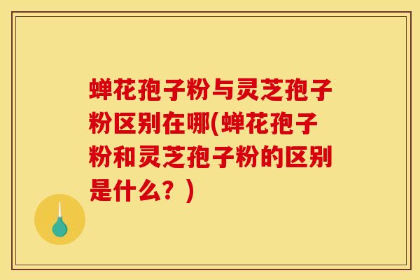 蝉花孢子粉与灵芝孢子粉区别在哪(蝉花孢子粉和灵芝孢子粉的区别是什么？)