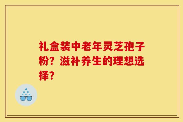 礼盒装中老年灵芝孢子粉？滋补养生的理想选择？