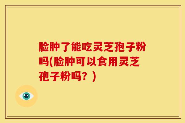 脸肿了能吃灵芝孢子粉吗(脸肿可以食用灵芝孢子粉吗?)