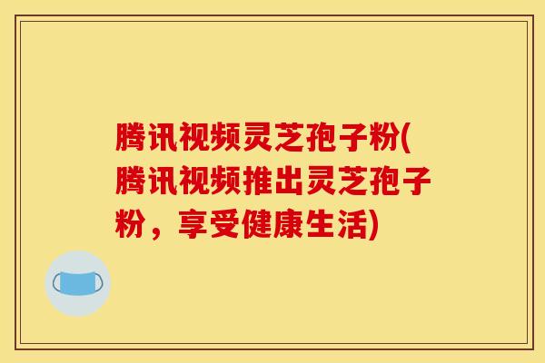 腾讯视频灵芝孢子粉(腾讯视频推出灵芝孢子粉,享受健康生活)