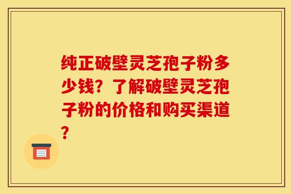 纯正破壁灵芝孢子粉多少钱?了解破壁灵芝孢子粉的价格和购买渠道?