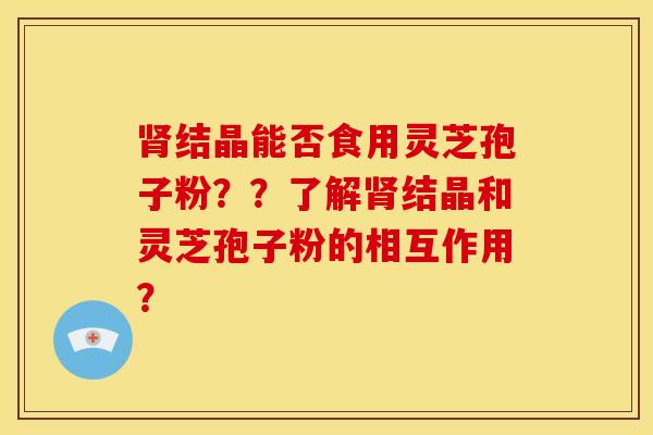 肾结晶能否食用灵芝孢子粉??了解肾结晶和灵芝孢子粉的相互作用?