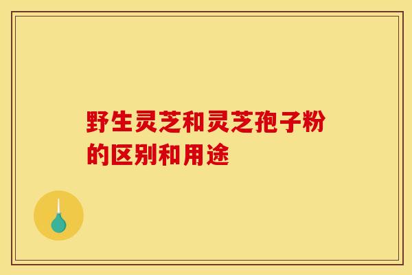 野生灵芝和灵芝孢子粉的区别和用途
