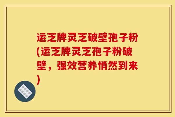 运芝牌灵芝破壁孢子粉(运芝牌灵芝孢子粉破壁,强效营养悄然到来)