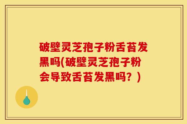 破壁灵芝孢子粉舌苔发黑吗(破壁灵芝孢子粉会导致舌苔发黑吗?)
