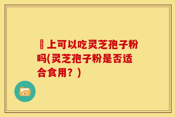 睌上可以吃灵芝孢子粉吗(灵芝孢子粉是否适合食用?)