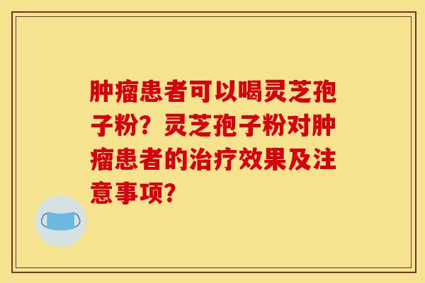 肿瘤患者可以喝灵芝孢子粉?灵芝孢子粉对肿瘤患者的治疗效果及注意事项?