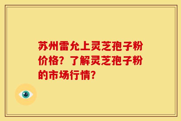 苏州雷允上灵芝孢子粉价格?了解灵芝孢子粉的市场行情?