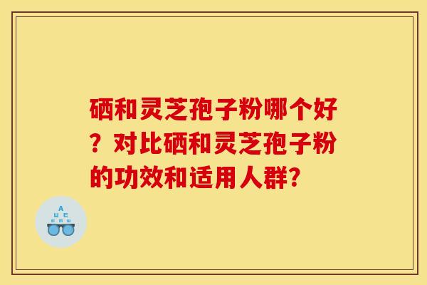 硒和灵芝孢子粉哪个好？对比硒和灵芝孢子粉的功效和适用人群？