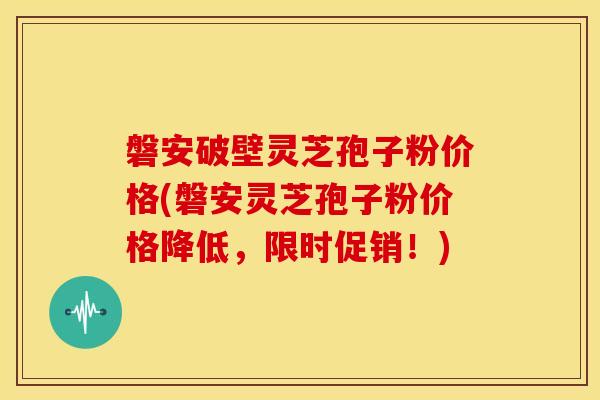 磐安破壁灵芝孢子粉价格(磐安灵芝孢子粉价格降低,限时促销!)