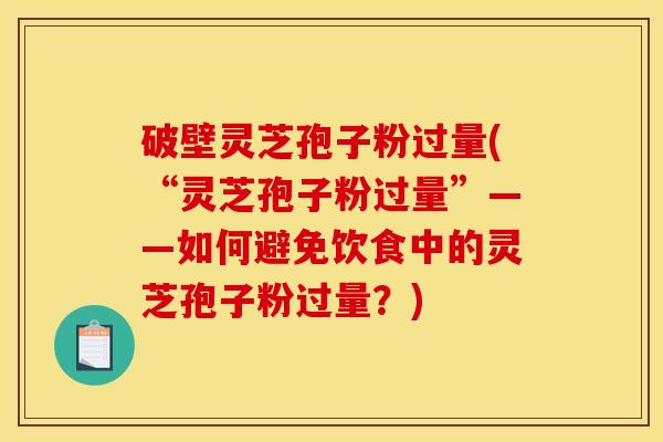 破壁灵芝孢子粉过量(“灵芝孢子粉过量”——如何避免饮食中的灵芝孢子粉过量？)