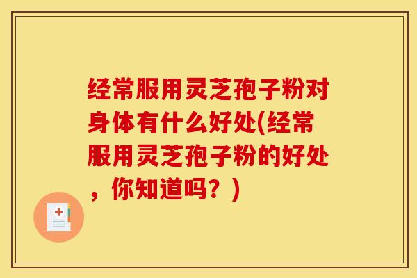 经常服用灵芝孢子粉对身体有什么好处(经常服用灵芝孢子粉的好处，你知道吗？)