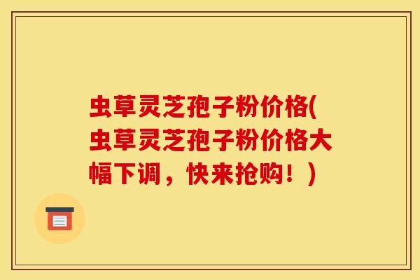 虫草灵芝孢子粉价格(虫草灵芝孢子粉价格大幅下调,快来抢购!)