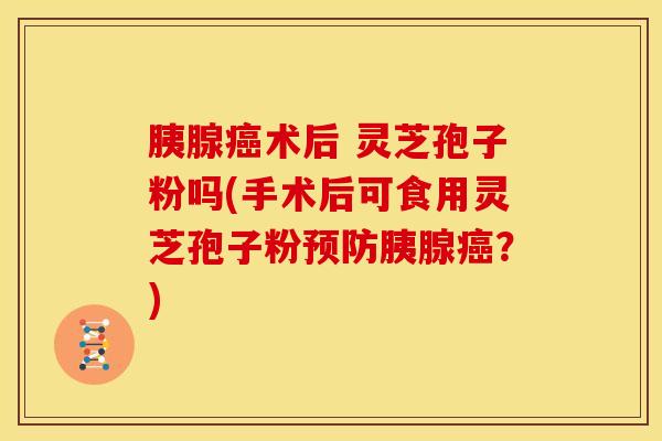胰腺癌术后 灵芝孢子粉吗(手术后可食用灵芝孢子粉预防胰腺癌？)