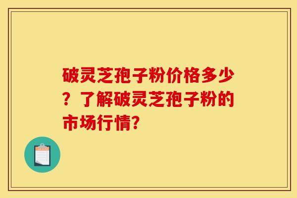破灵芝孢子粉价格多少?了解破灵芝孢子粉的市场行情?