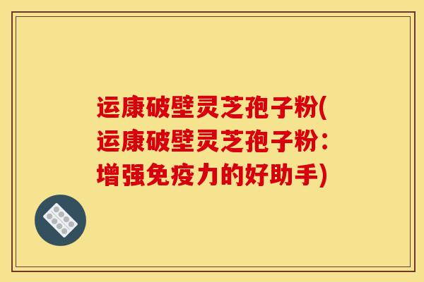 运康破壁灵芝孢子粉(运康破壁灵芝孢子粉:增强免疫力的好助手)