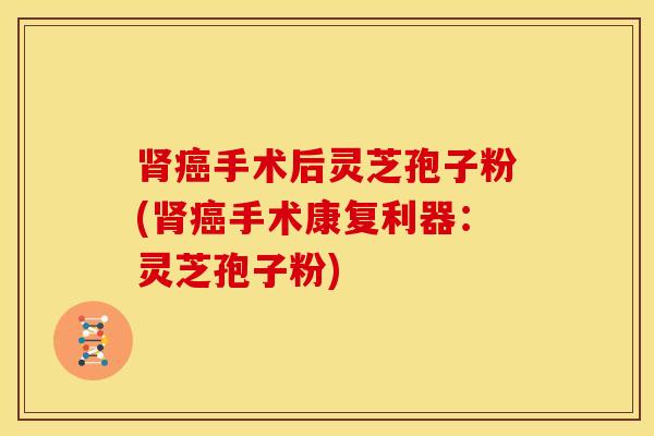 肾癌手术后灵芝孢子粉(肾癌手术康复利器：灵芝孢子粉)