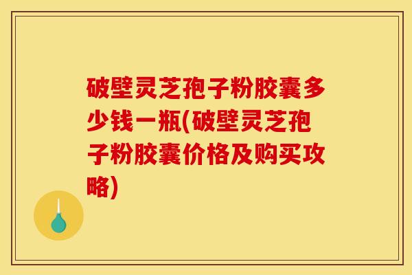 破壁灵芝孢子粉胶囊多少钱一瓶(破壁灵芝孢子粉胶囊价格及购买攻略)