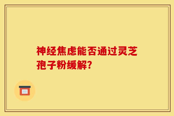 神经焦虑能否通过灵芝孢子粉缓解？