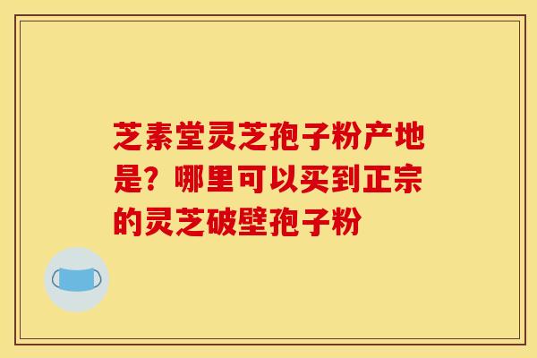 芝素堂灵芝孢子粉产地是?哪里可以买到正宗的灵芝破壁孢子粉