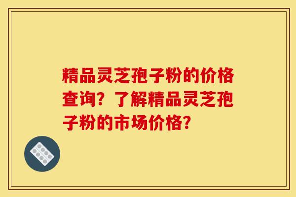 精品灵芝孢子粉的价格查询?了解精品灵芝孢子粉的市场价格?