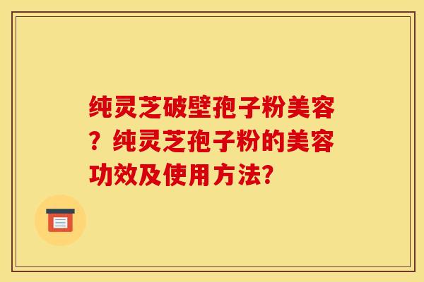纯灵芝破壁孢子粉美容?纯灵芝孢子粉的美容功效及使用方法?
