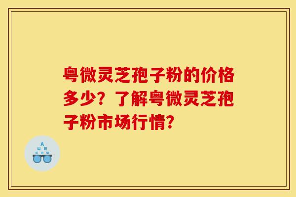 粤微灵芝孢子粉的价格多少？了解粤微灵芝孢子粉市场行情？