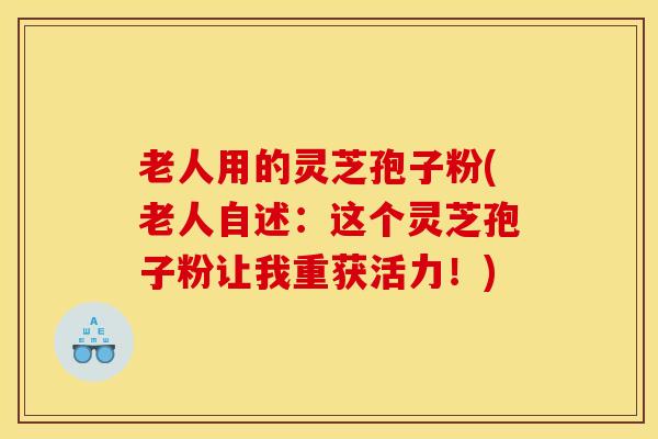 老人用的灵芝孢子粉(老人自述:这个灵芝孢子粉让我重获活力!)