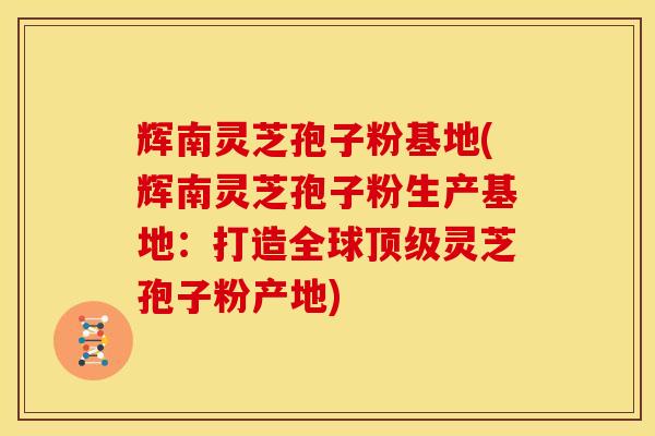 辉南灵芝孢子粉基地(辉南灵芝孢子粉生产基地：打造全球顶级灵芝孢子粉产地)