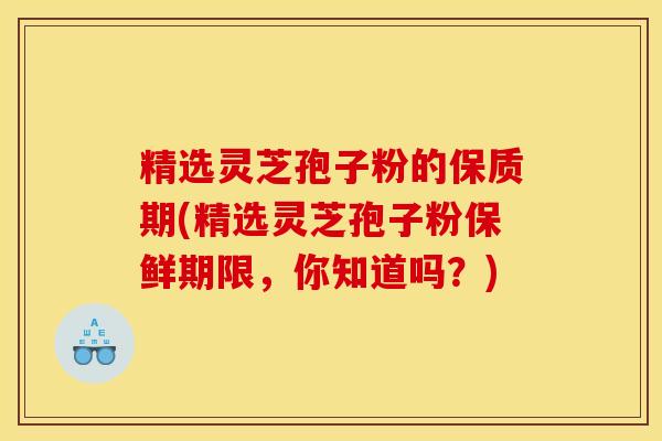 精选灵芝孢子粉的保质期(精选灵芝孢子粉保鲜期限,你知道吗?)