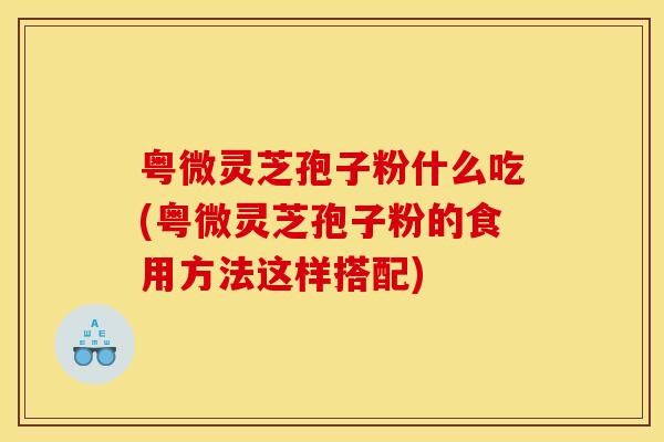 粤微灵芝孢子粉什么吃(粤微灵芝孢子粉的食用方法这样搭配)