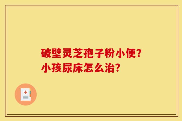 破壁灵芝孢子粉小便？小孩尿床怎么治？