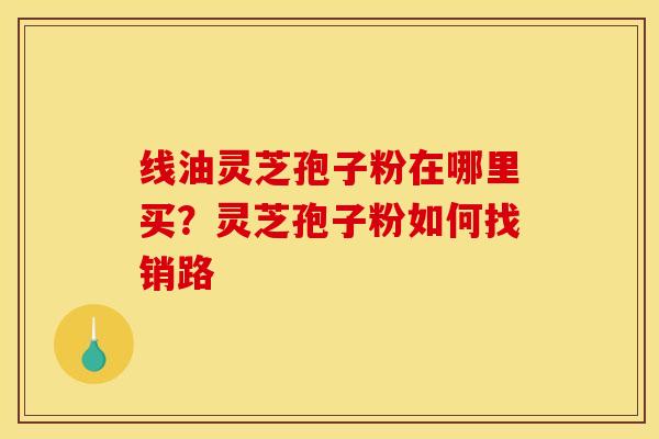 线油灵芝孢子粉在哪里买?灵芝孢子粉如何找销路